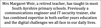 Text Box: Mrs Margaret Weir, a retired teacher, has taught in most South Ayrshire primary schools. Previously a communications engineer and IT security trainer, she has combined expertise in both earlier years education and the digital challenges we all face in our daily lives.